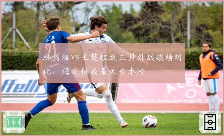 林诗栋vs王楚钦近三月外战战绩对比，稳定性成最大分水岭
