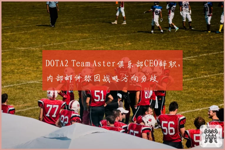 DOTA2 Team Aster俱乐部CEO辞职，内部邮件称因战略方向分歧