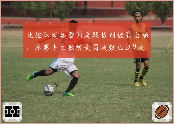 北控队闵鹿蕾因质疑裁判被罚出场，本赛季主教练受罚次数已达9次