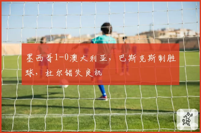 墨西哥1-0澳大利亚,巴斯克斯制胜球,杜尔错失良机