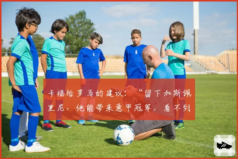 卡福给罗马的建议：“留下加斯佩里尼，他能带来意甲冠军。看不到意大利进世界杯太遗憾”
