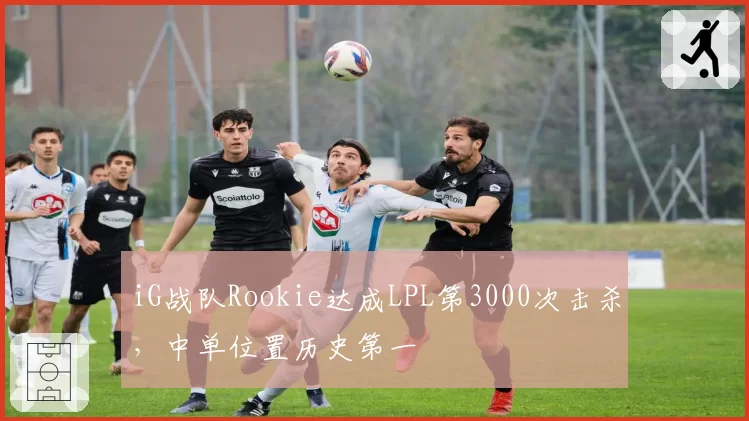 iG战队Rookie达成LPL第3000次击杀,中单位置历史第一