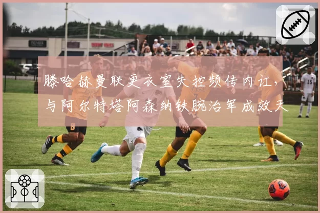 滕哈赫曼联更衣室失控频传内讧,与阿尔特塔阿森纳铁腕治军成效天差地别