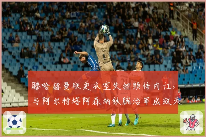 滕哈赫曼联更衣室失控频传内讧,与阿尔特塔阿森纳铁腕治军成效天差地别