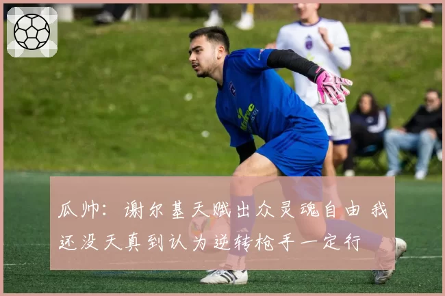 瓜帅:谢尔基天赋出众灵魂自由 我还没天真到认为逆转枪手一定行