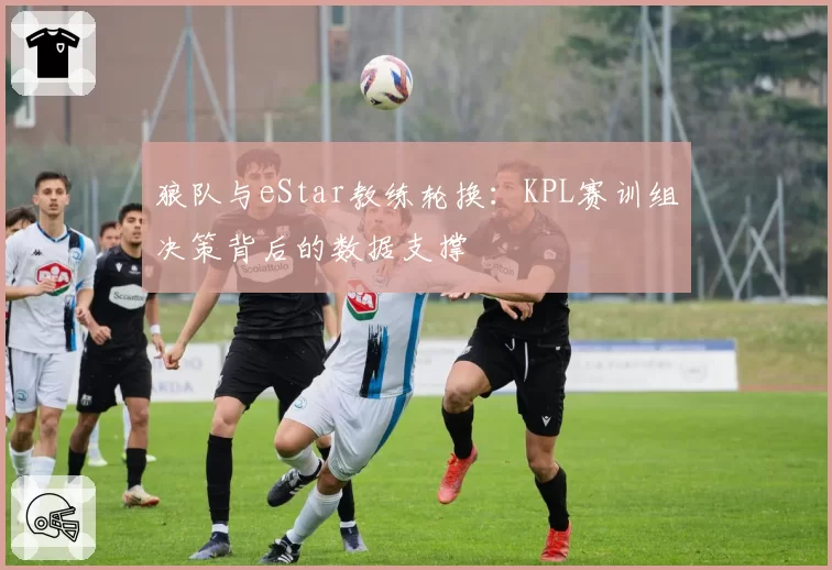 狼队与eStar教练轮换：KPL赛训组决策背后的数据支撑
