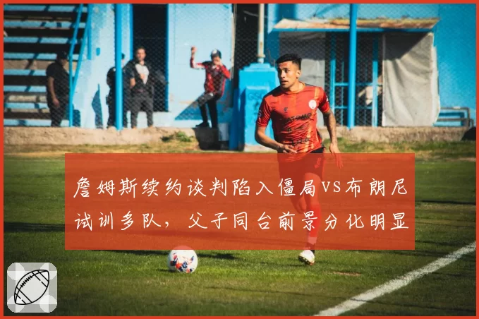 詹姆斯续约谈判陷入僵局vs布朗尼试训多队，父子同台前景分化明显