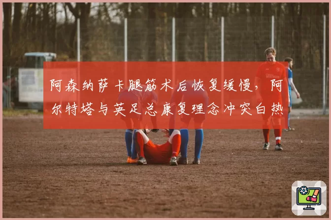阿森纳萨卡腿筋术后恢复缓慢,阿尔特塔与英足总康复理念冲突白热化