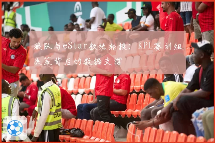 狼队与eStar教练轮换：KPL赛训组决策背后的数据支撑