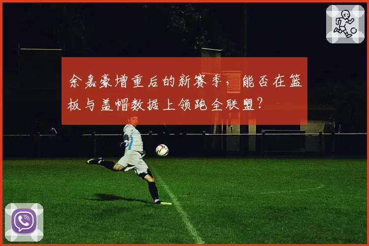 余嘉豪增重后的新赛季，能否在篮板与盖帽数据上领跑全联盟？