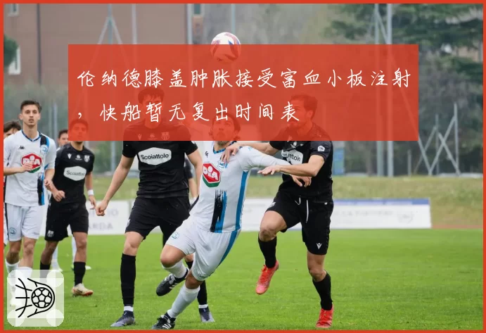 伦纳德膝盖肿胀接受富血小板注射，快船暂无复出时间表