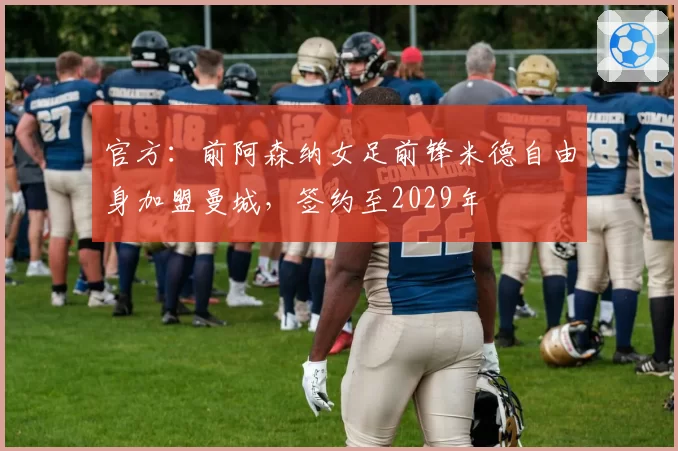 官方:前阿森纳女足前锋米德自由身加盟曼城,签约至2029年
