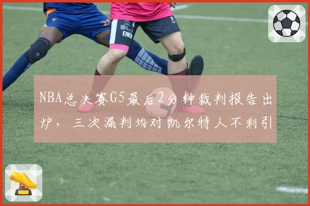 NBA总决赛G5最后2分钟裁判报告出炉,三次漏判均对凯尔特人不利引热议