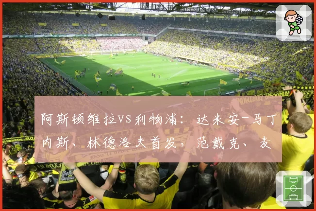 阿斯顿维拉vs利物浦：达米安-马丁内斯、林德洛夫首发，范戴克、麦卡利斯特出战