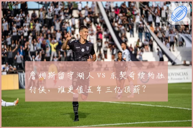 詹姆斯留守湖人 vs 东契奇续约独行侠,谁更值五年三亿顶薪?