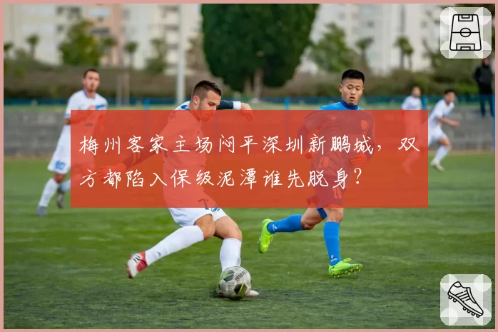梅州客家主场闷平深圳新鹏城，双方都陷入保级泥潭谁先脱身？