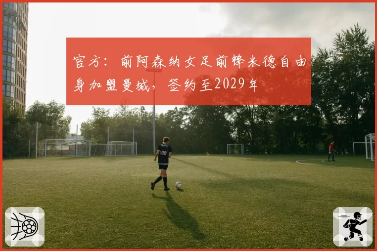 官方:前阿森纳女足前锋米德自由身加盟曼城,签约至2029年