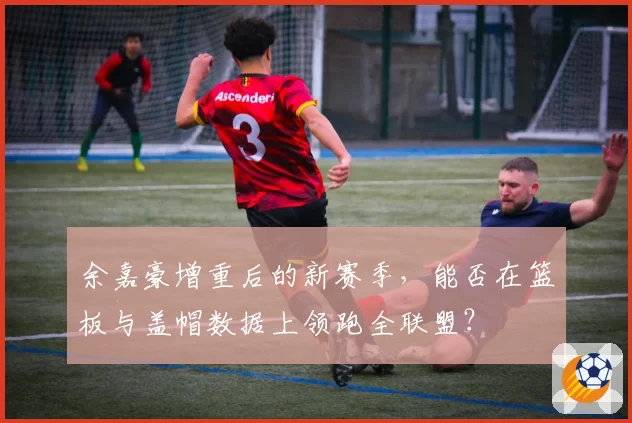 余嘉豪增重后的新赛季，能否在篮板与盖帽数据上领跑全联盟？