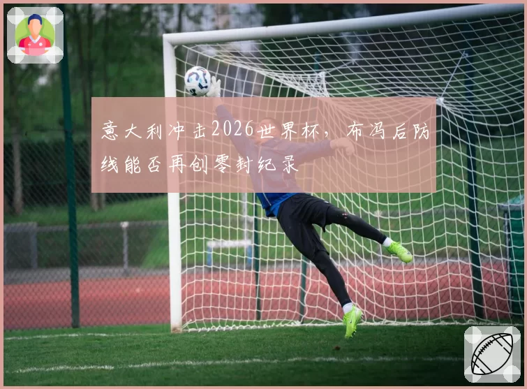 意大利冲击2026世界杯,布冯后防线能否再创零封纪录
