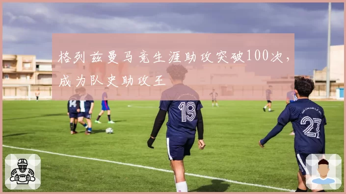 格列兹曼马竞生涯助攻突破100次,成为队史助攻王