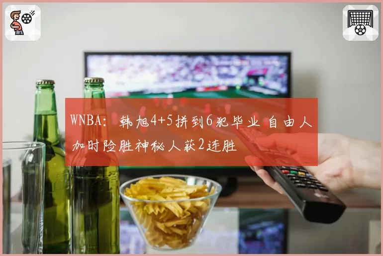 WNBA:韩旭4+5拼到6犯毕业 自由人加时险胜神秘人获2连胜